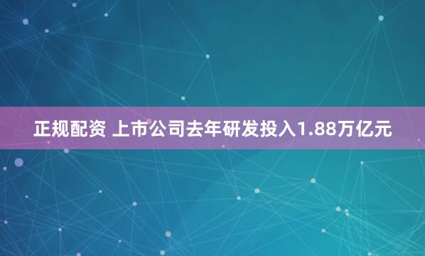 正规配资 上市公司去年研发投入1.88万亿元