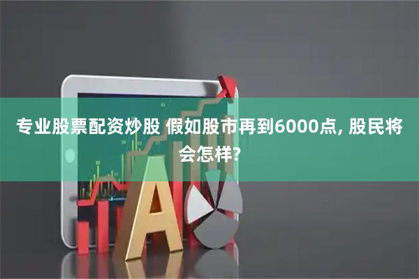 专业股票配资炒股 假如股市再到6000点, 股民将会怎样?