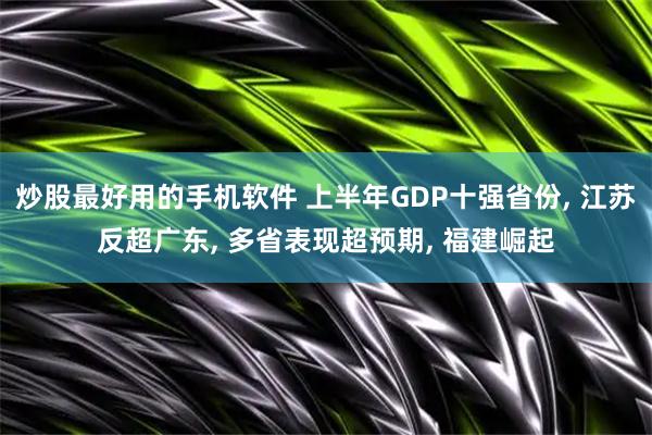 炒股最好用的手机软件 上半年GDP十强省份, 江苏反超广东, 多省表现超预期, 福建崛起