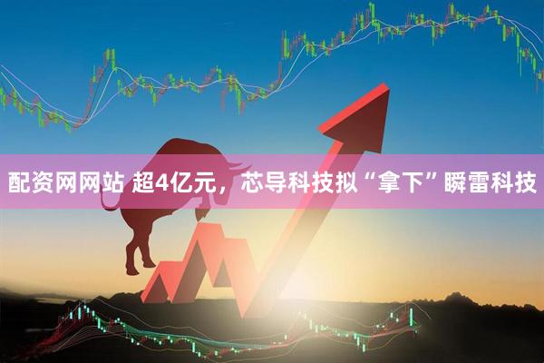 配资网网站 超4亿元，芯导科技拟“拿下”瞬雷科技