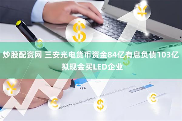 炒股配资网 三安光电货币资金84亿有息负债103亿 拟现金买LED企业