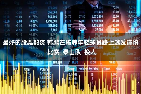 最好的股票配资 韩鹏在培养年轻球员路上越发谨慎_比赛_泰山队_换人