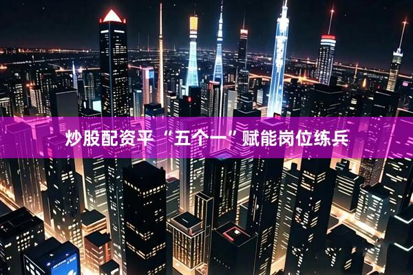炒股配资平 “五个一”赋能岗位练兵