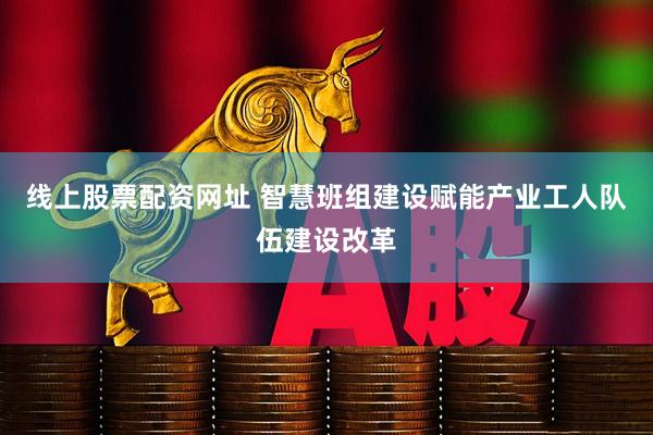 线上股票配资网址 智慧班组建设赋能产业工人队伍建设改革