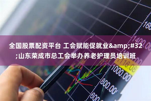 全国股票配资平台 工会赋能促就业&#32;山东荣成市总工会举办养老护理员培训班
