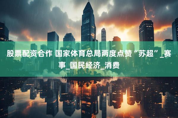 股票配资合作 国家体育总局两度点赞“苏超”_赛事_国民经济_消费