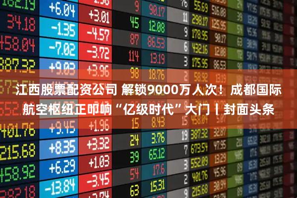 江西股票配资公司 解锁9000万人次!成都国际航空枢纽正叩响“亿级时代”大门丨封面头条