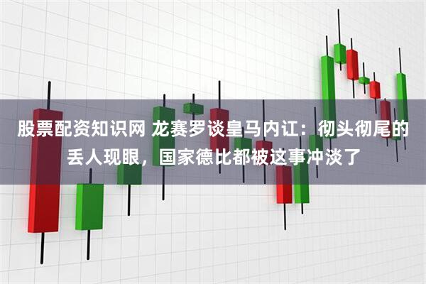 股票配资知识网 龙赛罗谈皇马内讧:彻头彻尾的丢人现眼,国家德比都被这事冲淡了