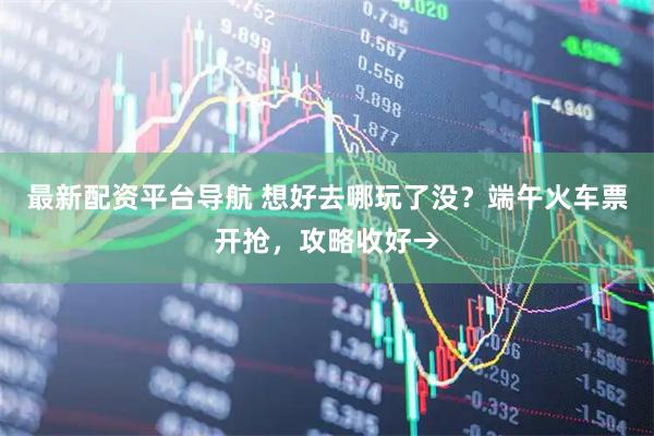 最新配资平台导航 想好去哪玩了没?端午火车票开抢,攻略收好→