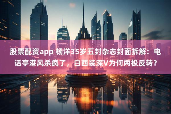 股票配资app 杨洋35岁五封杂志封面拆解：电话亭港风杀疯了，白西装深V为何两极反转？